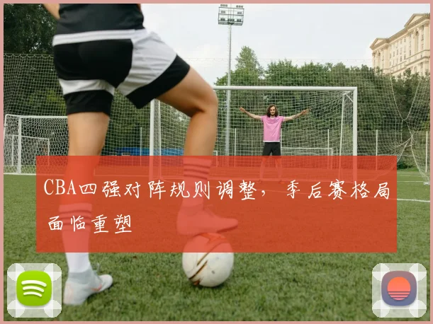 CBA四强对阵规则调整，季后赛格局面临重塑