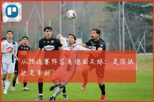 从预选赛阵容看德国足球：是固执还是革新？