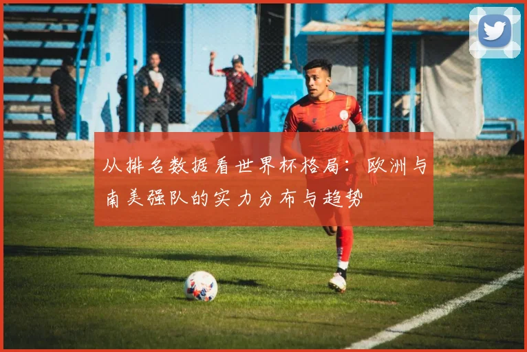 从排名数据看世界杯格局：欧洲与南美强队的实力分布与趋势